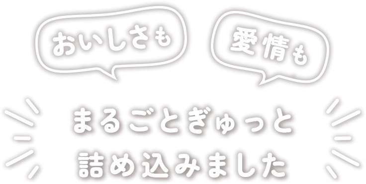 おいしさも 愛情も まるごとぎゅっと詰め込みました